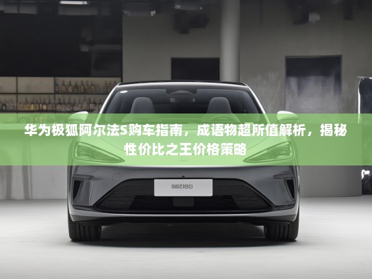 华为极狐阿尔法S购车指南，成语物超所值解析，揭秘性价比之王价格策略