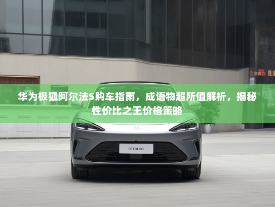 华为极狐阿尔法S购车指南，成语物超所值解析，揭秘性价比之王价格策略
