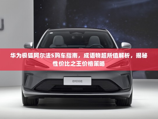 华为极狐阿尔法S购车指南，成语物超所值解析，揭秘性价比之王价格策略
