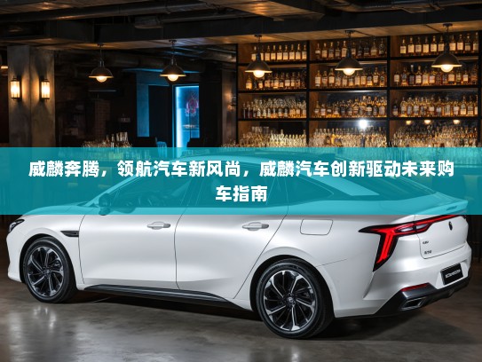 威麟奔腾，领航汽车新风尚，威麟汽车创新驱动未来购车指南