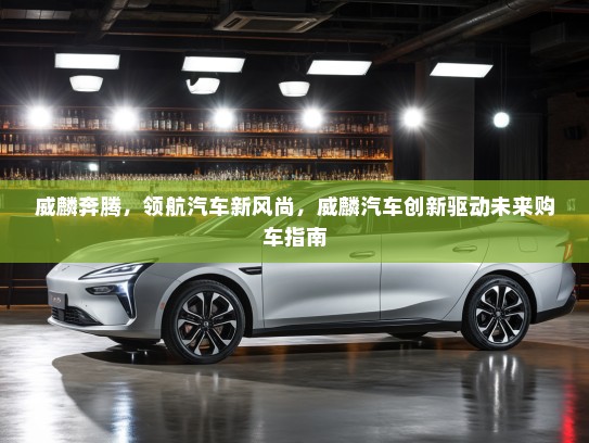 威麟奔腾，领航汽车新风尚，威麟汽车创新驱动未来购车指南