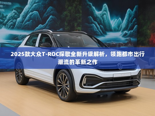 2025款大众T-ROC探歌全新升级解析，领跑都市出行潮流的革新之作