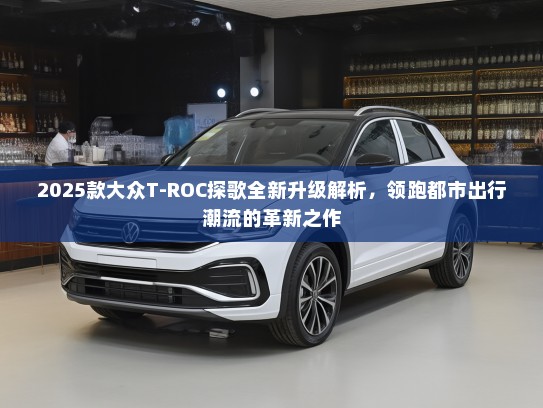 2025款大众T-ROC探歌全新升级解析，领跑都市出行潮流的革新之作