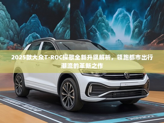2025款大众T-ROC探歌全新升级解析，领跑都市出行潮流的革新之作