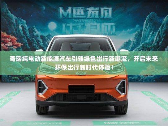 奇瑞纯电动新能源汽车引领绿色出行新潮流，开启未来环保出行新时代体验！