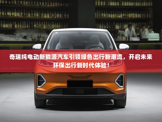 奇瑞纯电动新能源汽车引领绿色出行新潮流，开启未来环保出行新时代体验！