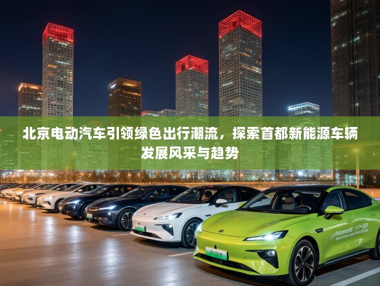 北京电动汽车引领绿色出行潮流，探索首都新能源车辆发展风采与趋势