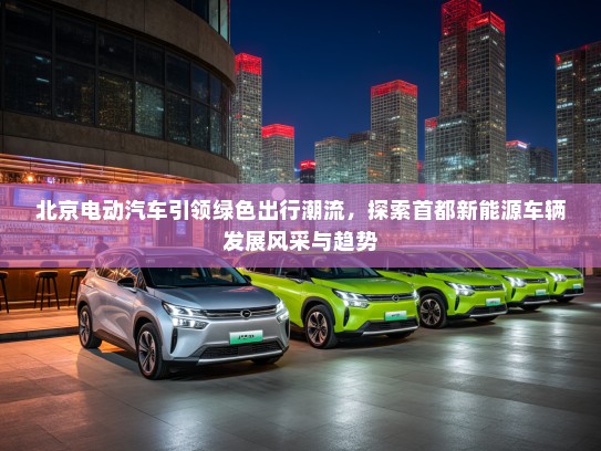 北京电动汽车引领绿色出行潮流，探索首都新能源车辆发展风采与趋势