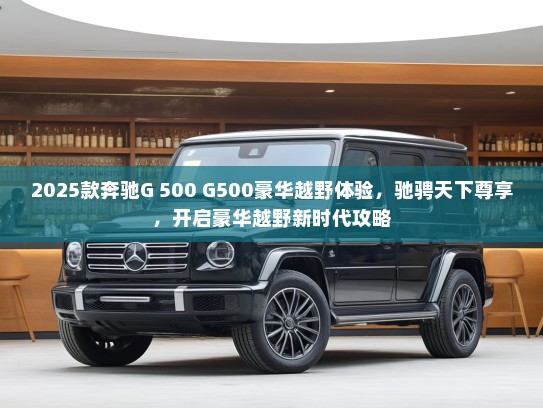 2025款奔驰G 500 G500豪华越野体验，驰骋天下尊享，开启豪华越野新时代攻略