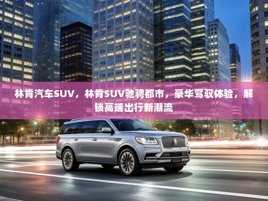 林肯汽车SUV，林肯SUV驰骋都市，豪华驾驭体验，解锁高端出行新潮流
