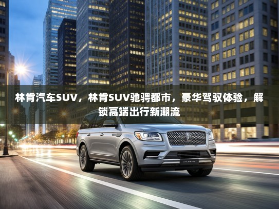 林肯汽车SUV，林肯SUV驰骋都市，豪华驾驭体验，解锁高端出行新潮流