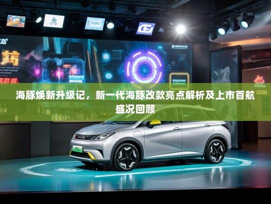 海豚焕新升级记，新一代海豚改款亮点解析及上市首航盛况回顾