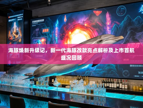 海豚焕新升级记，新一代海豚改款亮点解析及上市首航盛况回顾