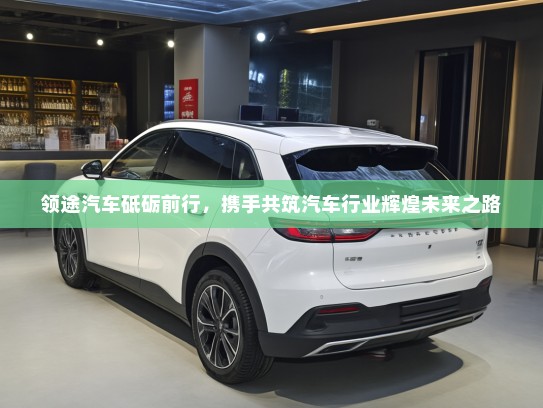 领途汽车砥砺前行，携手共筑汽车行业辉煌未来之路