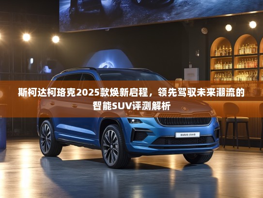 斯柯达柯珞克2025款焕新启程，领先驾驭未来潮流的智能SUV评测解析