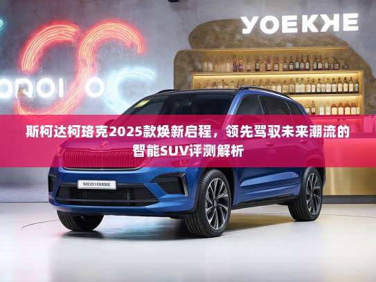 斯柯达柯珞克2025款焕新启程，领先驾驭未来潮流的智能SUV评测解析