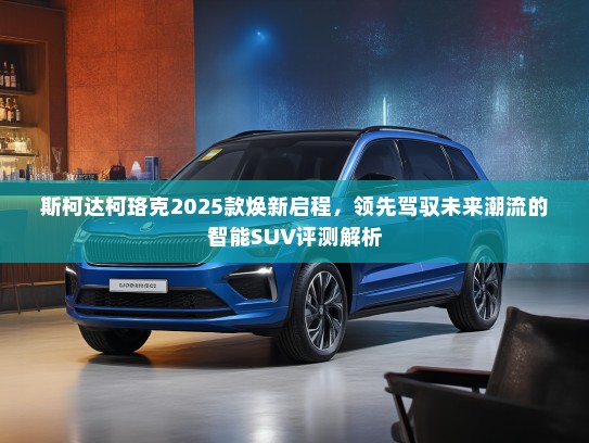 斯柯达柯珞克2025款焕新启程，领先驾驭未来潮流的智能SUV评测解析