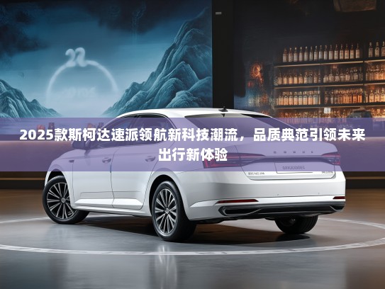 2025款斯柯达速派领航新科技潮流，品质典范引领未来出行新体验