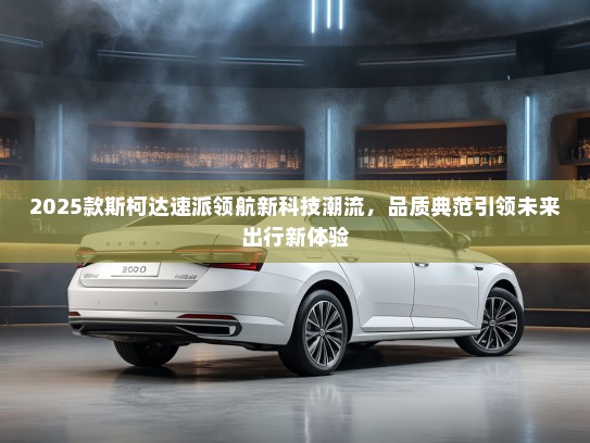 2025款斯柯达速派领航新科技潮流，品质典范引领未来出行新体验
