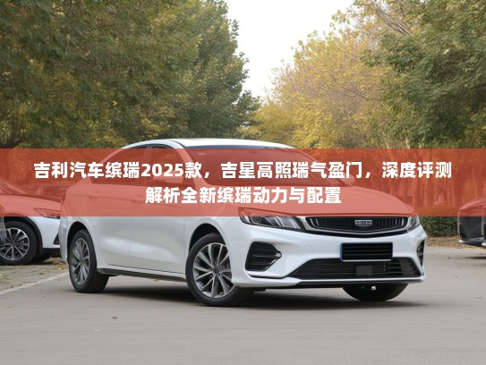 吉利汽车缤瑞2025款，吉星高照瑞气盈门，深度评测解析全新缤瑞动力与配置