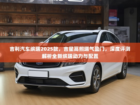 吉利汽车缤瑞2025款，吉星高照瑞气盈门，深度评测解析全新缤瑞动力与配置