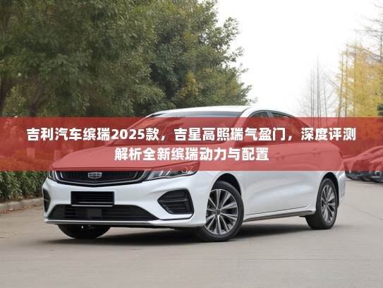吉利汽车缤瑞2025款，吉星高照瑞气盈门，深度评测解析全新缤瑞动力与配置