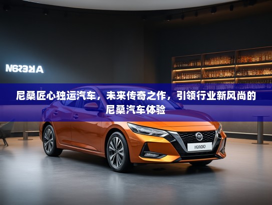 尼桑匠心独运汽车，未来传奇之作，引领行业新风尚的尼桑汽车体验