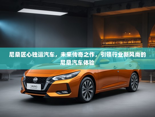 尼桑匠心独运汽车，未来传奇之作，引领行业新风尚的尼桑汽车体验