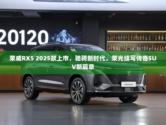 荣威RX5 2025款上市，驰骋新时代，荣光续写传奇SUV新篇章