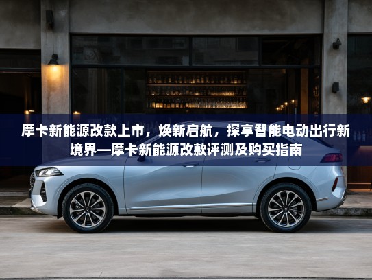 摩卡新能源改款上市，焕新启航，探享智能电动出行新境界—摩卡新能源改款评测及购买指南