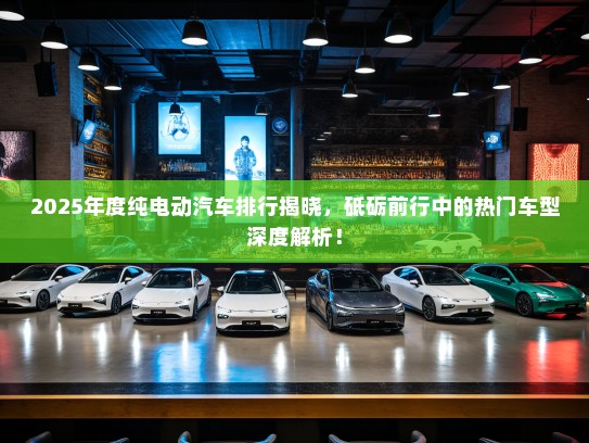2025年度纯电动汽车排行揭晓，砥砺前行中的热门车型深度解析！