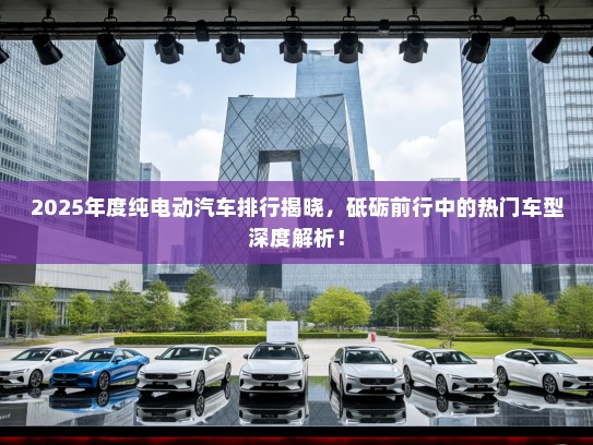 2025年度纯电动汽车排行揭晓，砥砺前行中的热门车型深度解析！