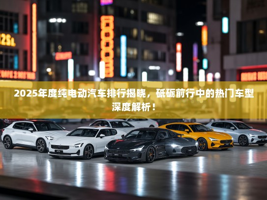 2025年度纯电动汽车排行揭晓，砥砺前行中的热门车型深度解析！