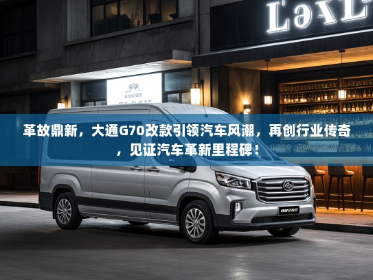 革故鼎新，大通G70改款引领汽车风潮，再创行业传奇，见证汽车革新里程碑！