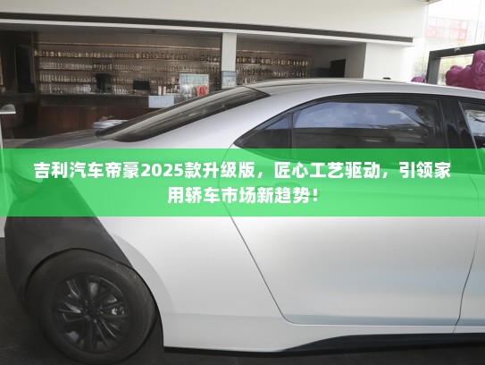 吉利汽车帝豪2025款升级版，匠心工艺驱动，引领家用轿车市场新趋势！