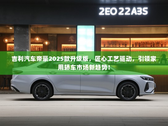 吉利汽车帝豪2025款升级版，匠心工艺驱动，引领家用轿车市场新趋势！