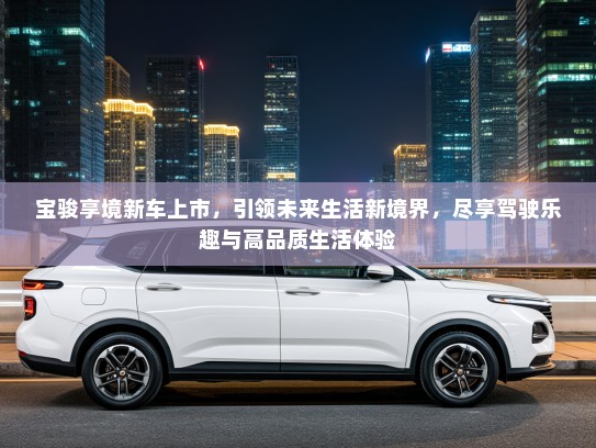 宝骏享境新车上市，引领未来生活新境界，尽享驾驶乐趣与高品质生活体验