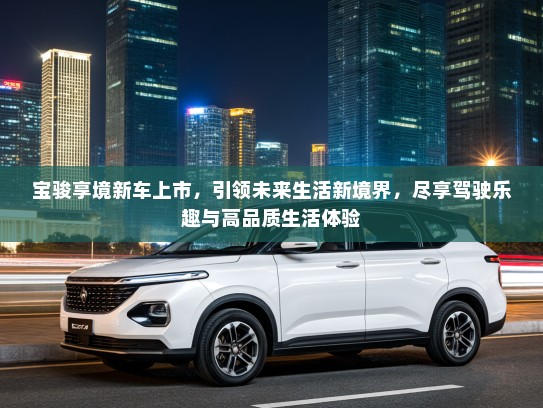 宝骏享境新车上市，引领未来生活新境界，尽享驾驶乐趣与高品质生活体验