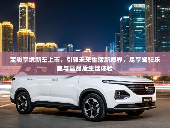 宝骏享境新车上市，引领未来生活新境界，尽享驾驶乐趣与高品质生活体验