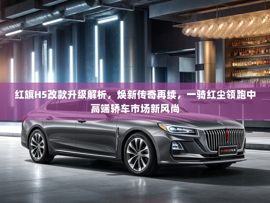 红旗H5改款升级解析，焕新传奇再续，一骑红尘领跑中高端轿车市场新风尚