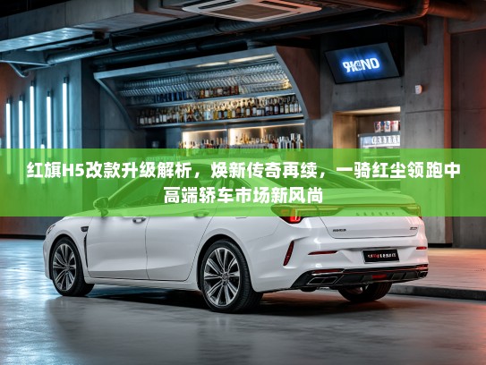 红旗H5改款升级解析，焕新传奇再续，一骑红尘领跑中高端轿车市场新风尚