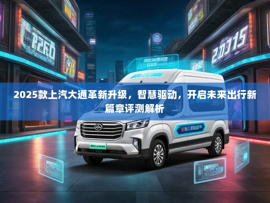 2025款上汽大通革新升级，智慧驱动，开启未来出行新篇章评测解析