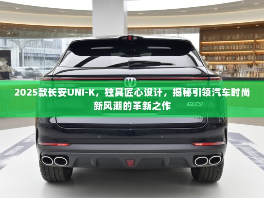 2025款长安UNI-K，独具匠心设计，揭秘引领汽车时尚新风潮的革新之作
