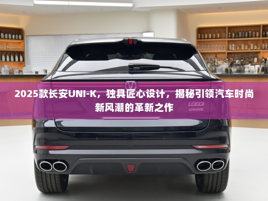 2025款长安UNI-K，独具匠心设计，揭秘引领汽车时尚新风潮的革新之作