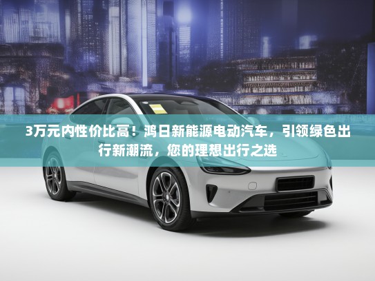 3万元内性价比高！鸿日新能源电动汽车，引领绿色出行新潮流，您的理想出行之选