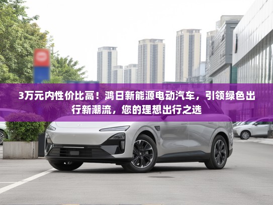 3万元内性价比高！鸿日新能源电动汽车，引领绿色出行新潮流，您的理想出行之选