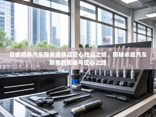 百援精养汽车服务连锁店匠心独运之旅，揭秘卓越汽车服务的奥秘与匠心之路