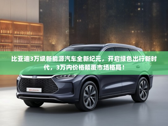 比亚迪3万级新能源汽车全新纪元，开启绿色出行新时代，3万内价格颠覆市场格局！