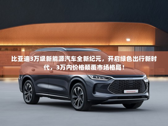 比亚迪3万级新能源汽车全新纪元，开启绿色出行新时代，3万内价格颠覆市场格局！