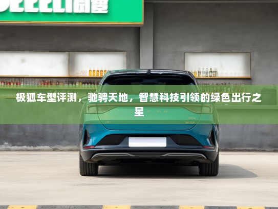 极狐车型评测，驰骋天地，智慧科技引领的绿色出行之星